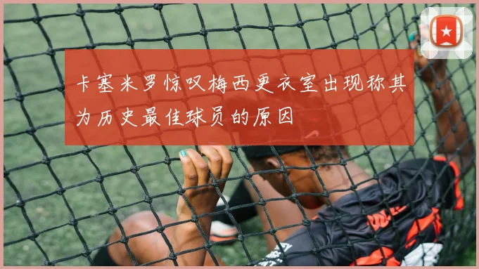 卡塞米罗惊叹梅西更衣室出现称其为历史最佳球员的原因