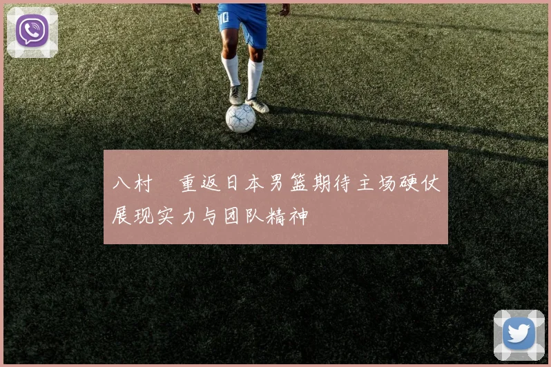 八村塁重返日本男篮期待主场硬仗展现实力与团队精神