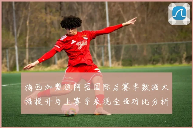 梅西加盟迈阿密国际后赛季数据大幅提升与上赛季表现全面对比分析