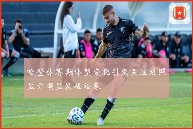 哈登休赛期体型变化引发关注近照显示明显发福迹象