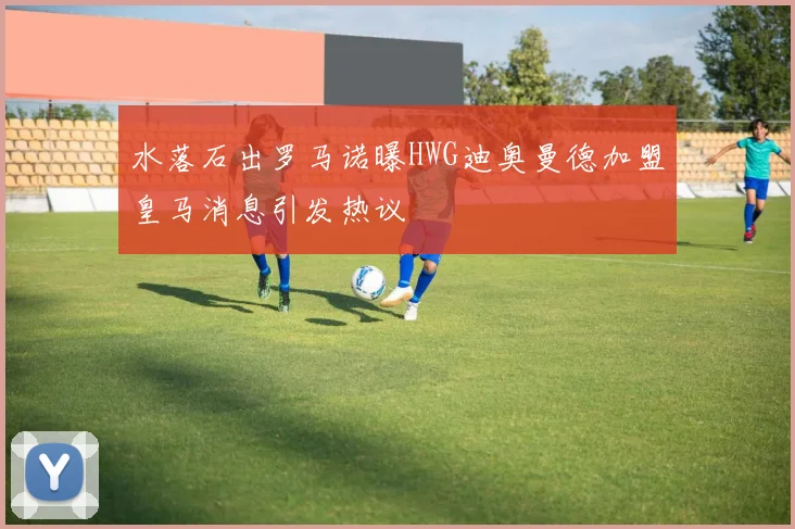水落石出罗马诺曝HWG迪奥曼德加盟皇马消息引发热议
