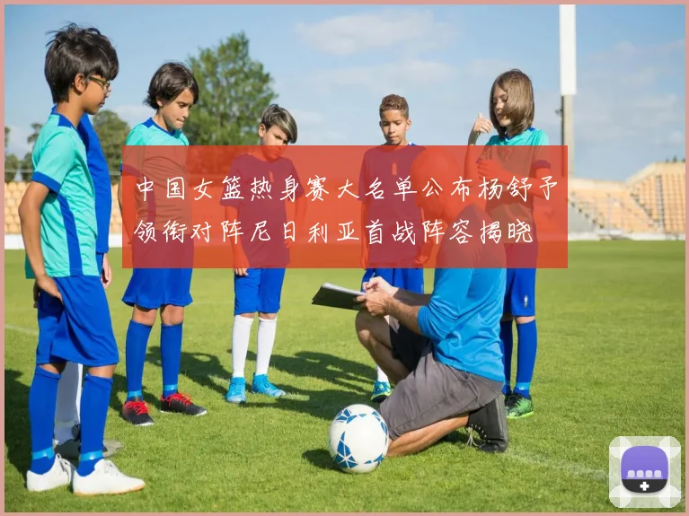 中国女篮热身赛大名单公布杨舒予领衔对阵尼日利亚首战阵容揭晓