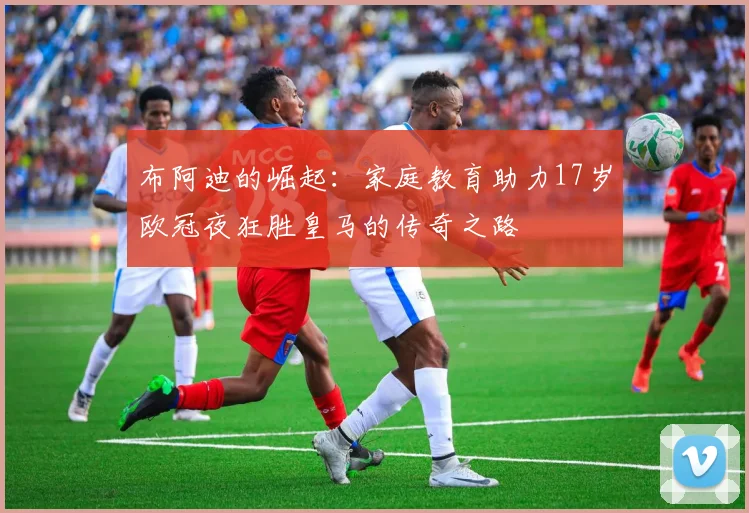布阿迪的崛起：家庭教育助力17岁欧冠夜狂胜皇马的传奇之路