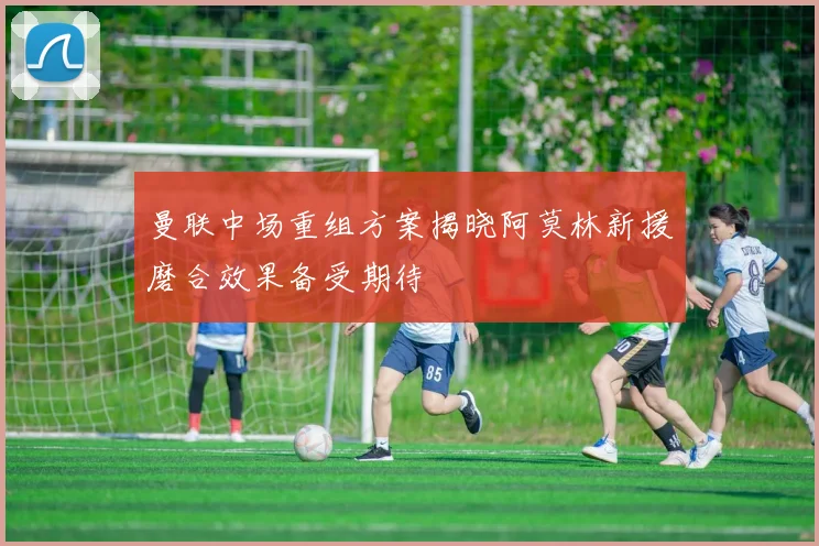曼联中场重组方案揭晓阿莫林新援磨合效果备受期待