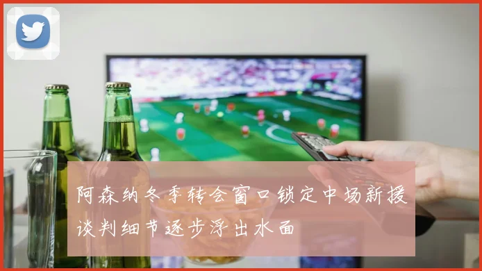阿森纳冬季转会窗口锁定中场新援谈判细节逐步浮出水面