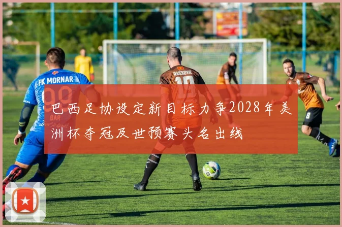 巴西足协设定新目标力争2028年美洲杯夺冠及世预赛头名出线