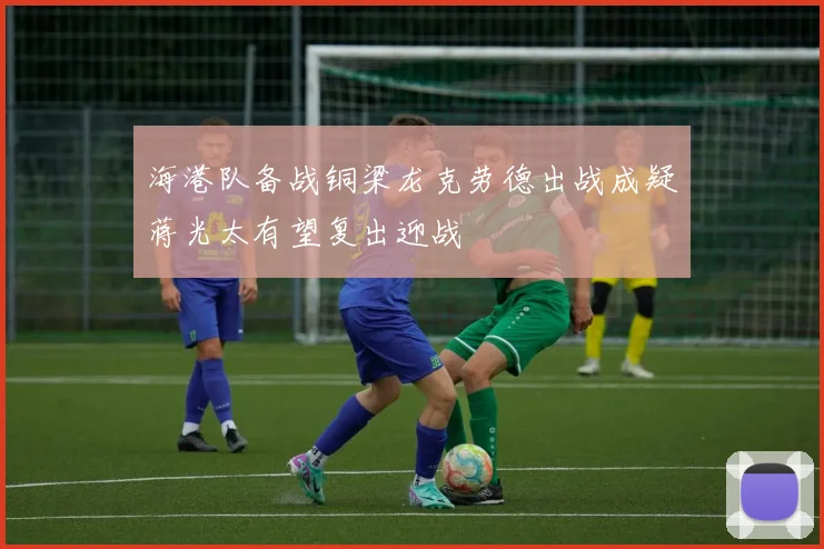 海港队备战铜梁龙克劳德出战成疑蒋光太有望复出迎战