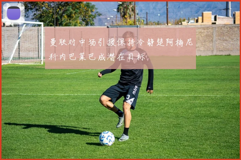 曼联对中场引援保持冷静楚阿梅尼科内巴莱巴成潜在目标