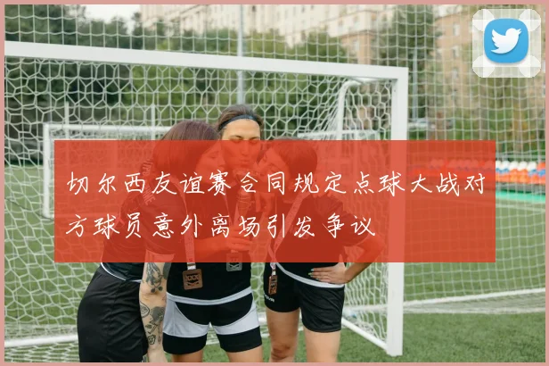 切尔西友谊赛合同规定点球大战对方球员意外离场引发争议