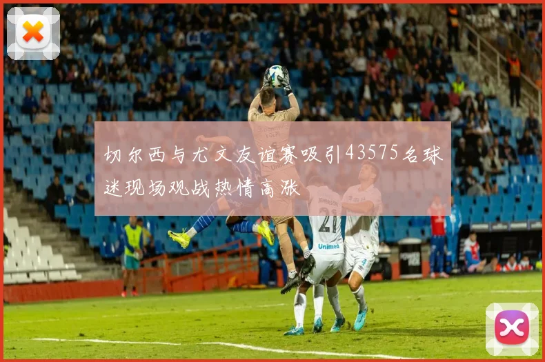 切尔西与尤文友谊赛吸引43575名球迷现场观战热情高涨
