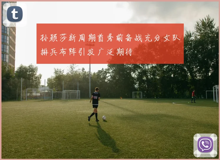孙颖莎新周期首秀前备战充分女队排兵布阵引发广泛期待
