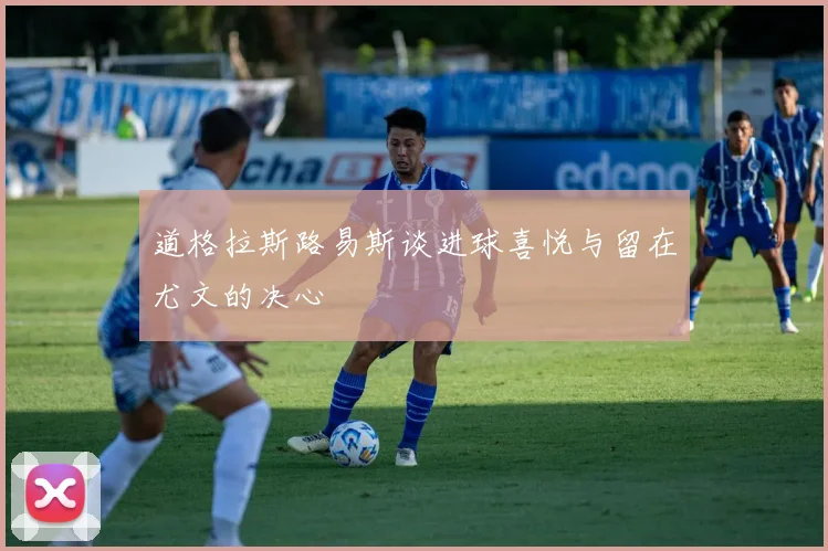 道格拉斯路易斯谈进球喜悦与留在尤文的决心