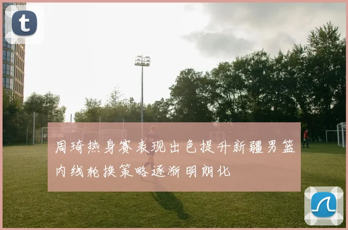 周琦热身赛表现出色提升新疆男篮内线轮换策略逐渐明朗化
